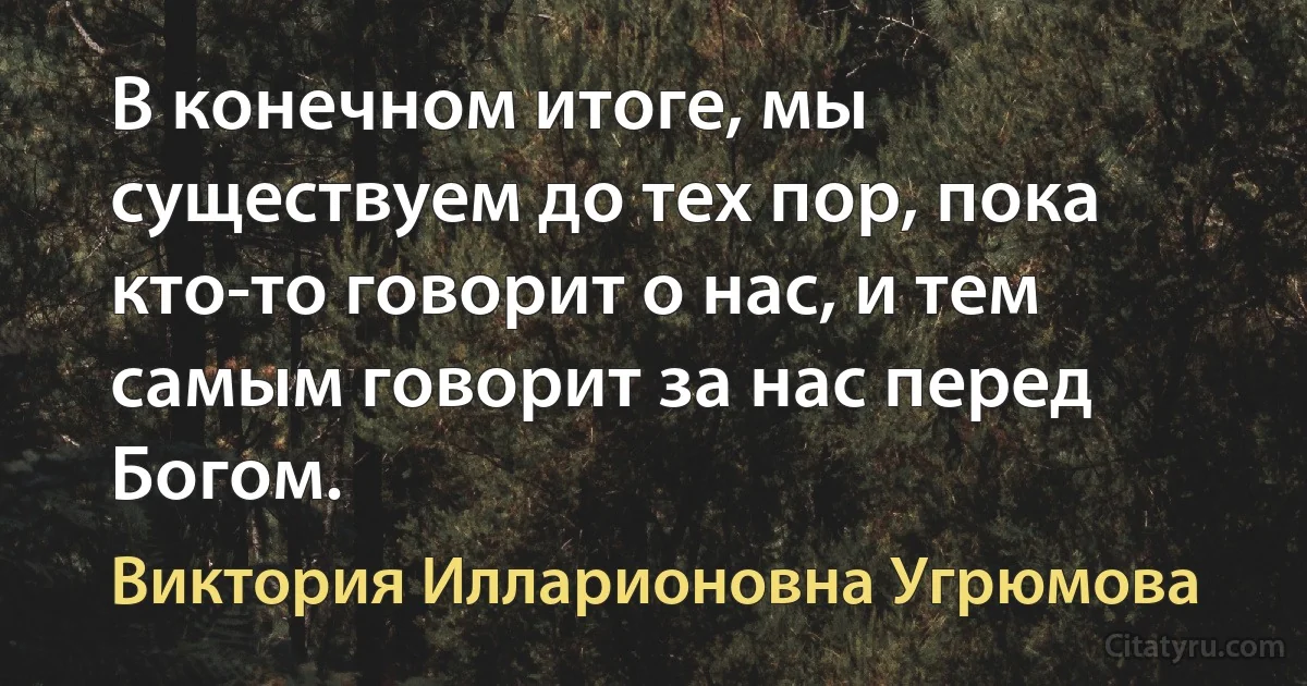 В конечном итоге, мы существуем до тех пор, пока кто-то говорит о нас, и тем самым говорит за нас перед Богом. (Виктория Илларионовна Угрюмова)