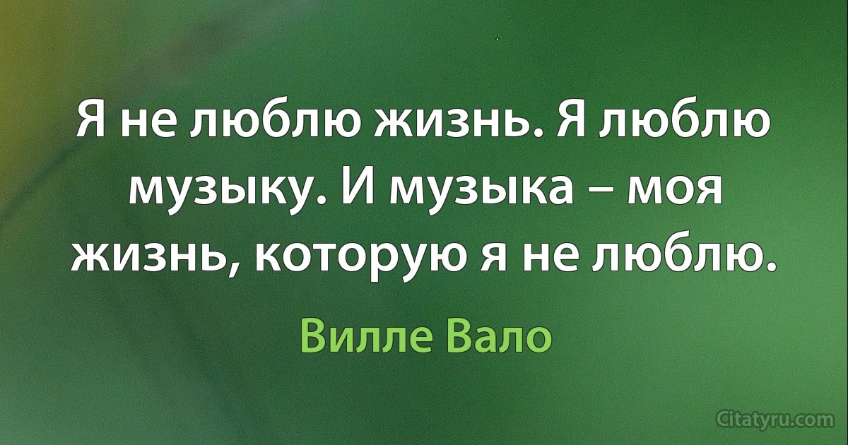 Я не люблю жизнь. Я люблю музыку. И музыка – моя жизнь, которую я не люблю. (Вилле Вало)