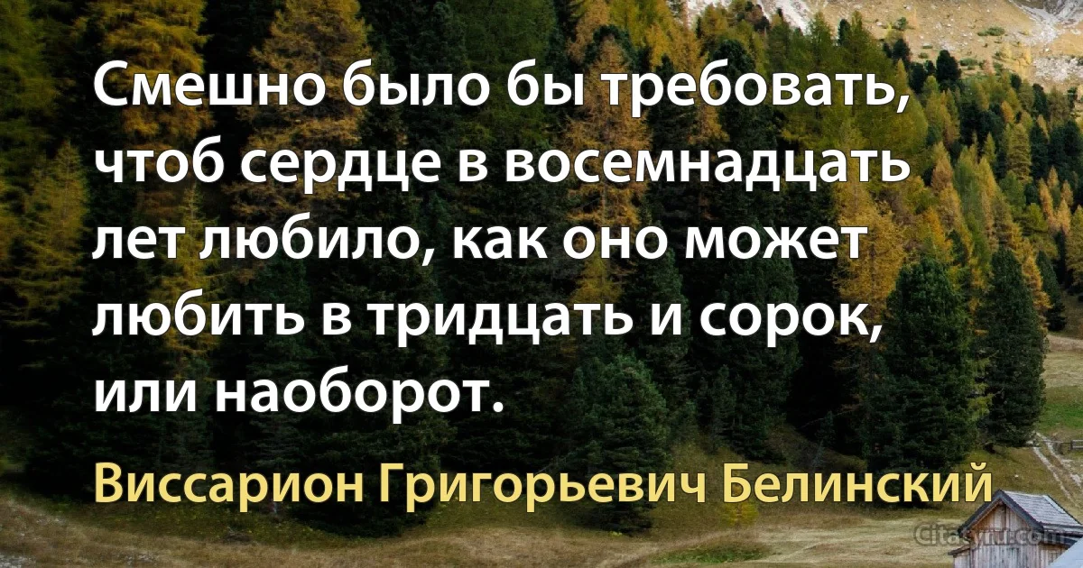 Смешно было бы требовать, чтоб сердце в восемнадцать лет любило, как оно может любить в тридцать и сорок, или наоборот. (Виссарион Григорьевич Белинский)