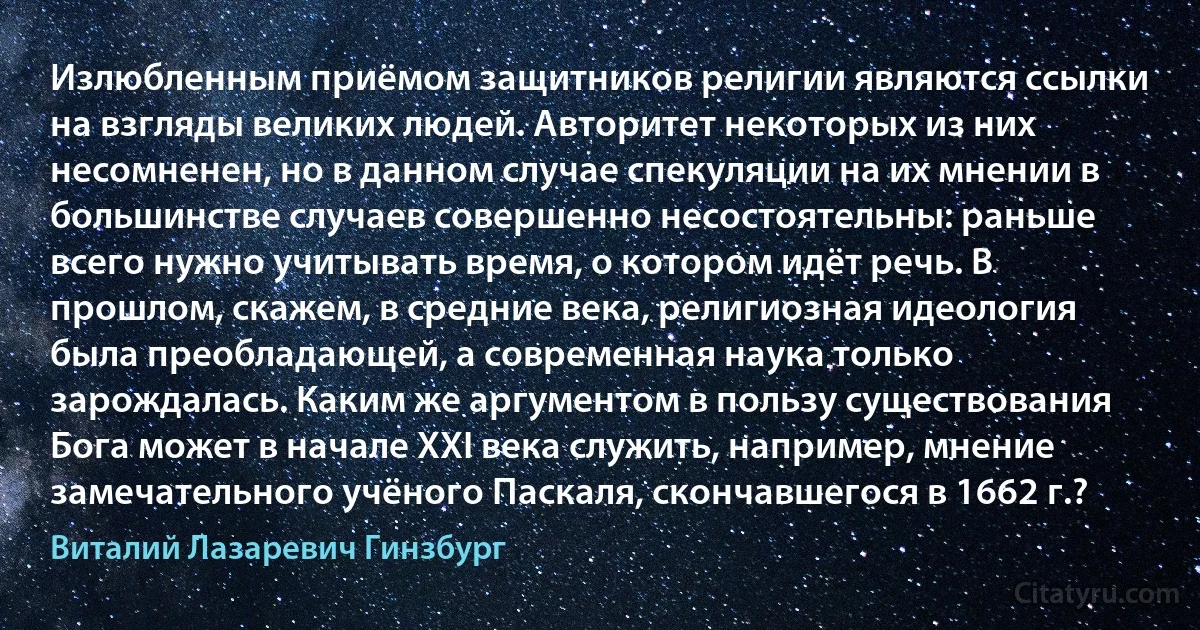 Излюбленным приёмом защитников религии являются ссылки на взгляды великих людей. Авторитет некоторых из них несомненен, но в данном случае спекуляции на их мнении в большинстве случаев совершенно несостоятельны: раньше всего нужно учитывать время, о котором идёт речь. В прошлом, скажем, в средние века, религиозная идеология была преобладающей, а современная наука только зарождалась. Каким же аргументом в пользу существования Бога может в начале XXI века служить, например, мнение замечательного учёного Паскаля, скончавшегося в 1662 г.? (Виталий Лазаревич Гинзбург)