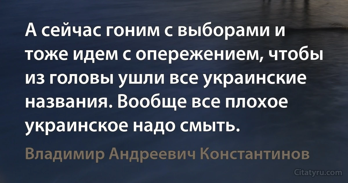 А сейчас гоним с выборами и тоже идем с опережением, чтобы из головы ушли все украинские названия. Вообще все плохое украинское надо смыть. (Владимир Андреевич Константинов)