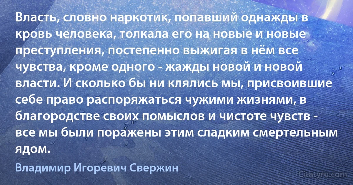 Власть, словно наркотик, попавший однажды в кровь человека, толкала его на новые и новые преступления, постепенно выжигая в нём все чувства, кроме одного - жажды новой и новой власти. И сколько бы ни клялись мы, присвоившие себе право распоряжаться чужими жизнями, в благородстве своих помыслов и чистоте чувств - все мы были поражены этим сладким смертельным ядом. (Владимир Игоревич Свержин)