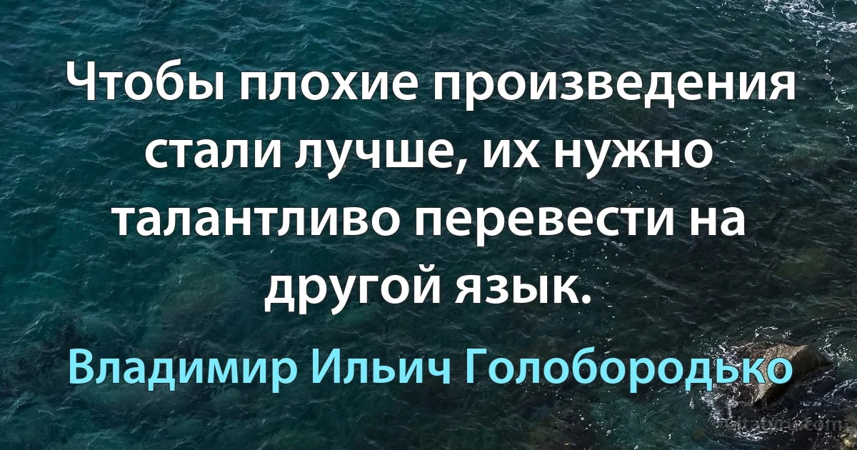 Чтобы плохие произведения стали лучше, их нужно талантливо перевести на другой язык. (Владимир Ильич Голобородько)