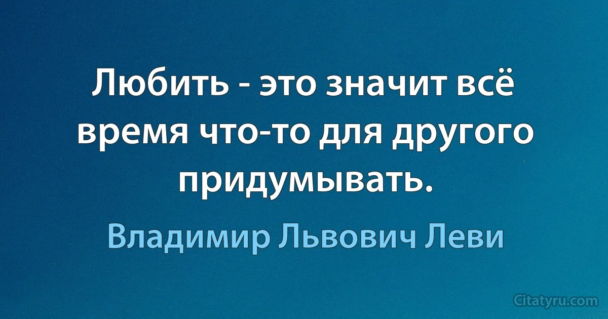 Любить - это значит всё время что-то для другого придумывать. (Владимир Львович Леви)