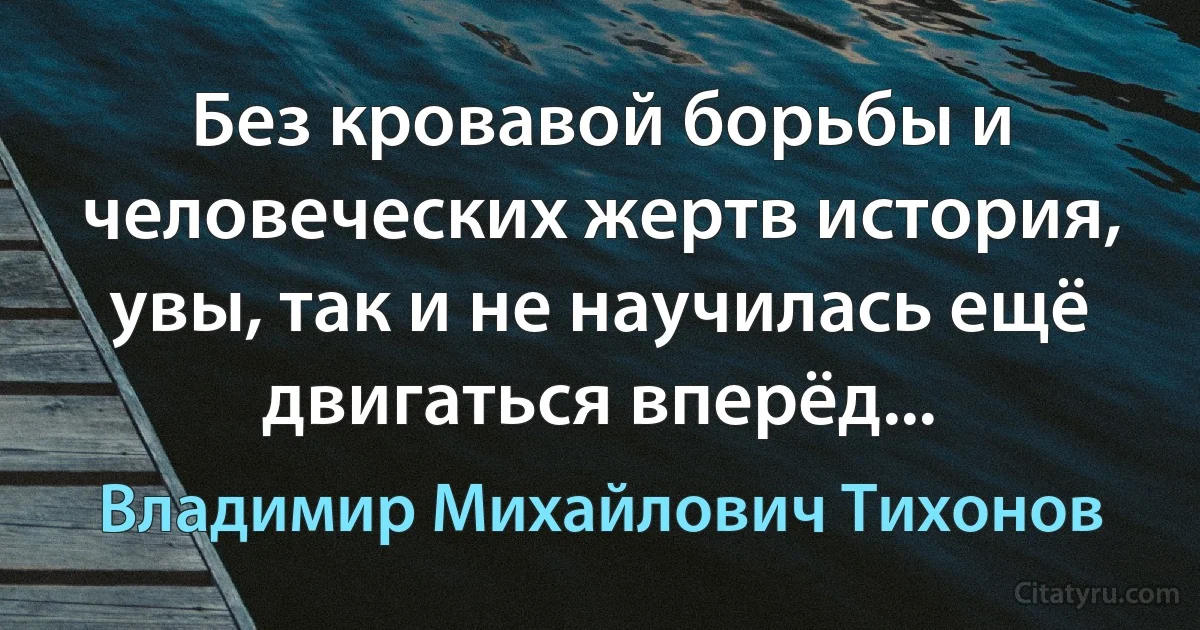 Без кровавой борьбы и человеческих жертв история, увы, так и не научилась ещё двигаться вперёд... (Владимир Михайлович Тихонов)