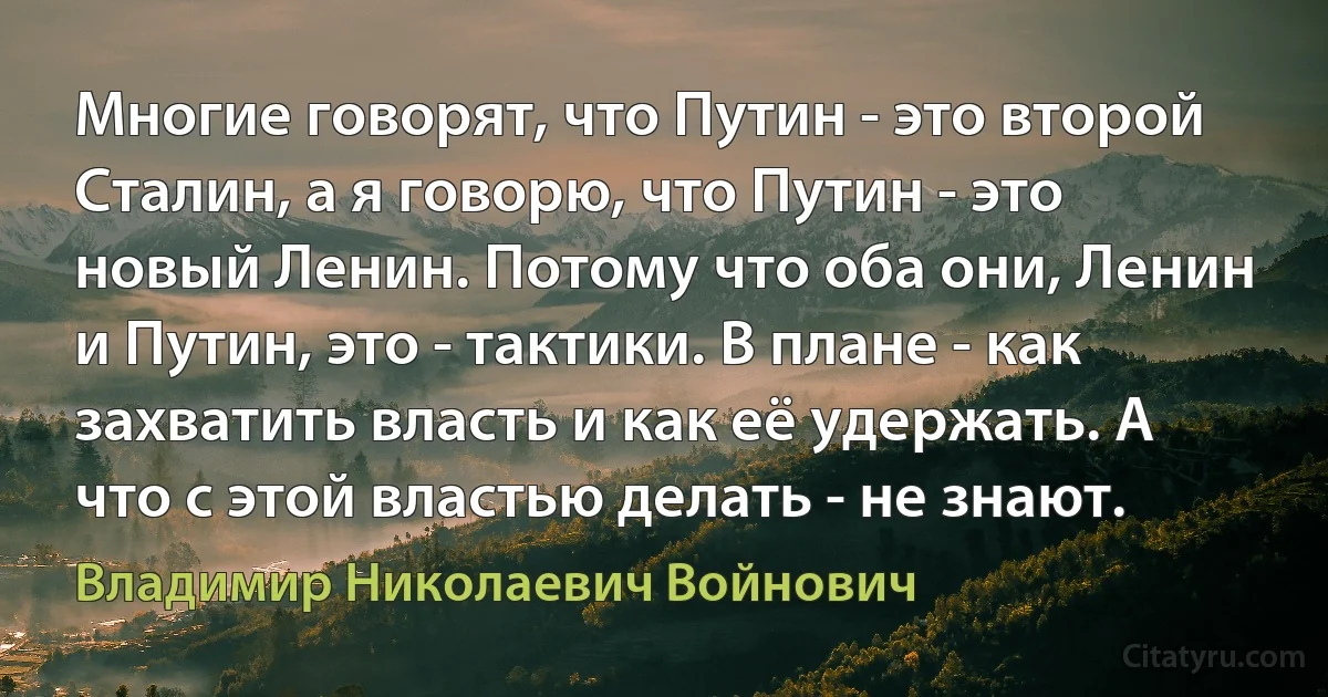 Многие говорят, что Путин - это второй Сталин, а я говорю, что Путин - это новый Ленин. Потому что оба они, Ленин и Путин, это - тактики. В плане - как захватить власть и как её удержать. А что с этой властью делать - не знают. (Владимир Николаевич Войнович)