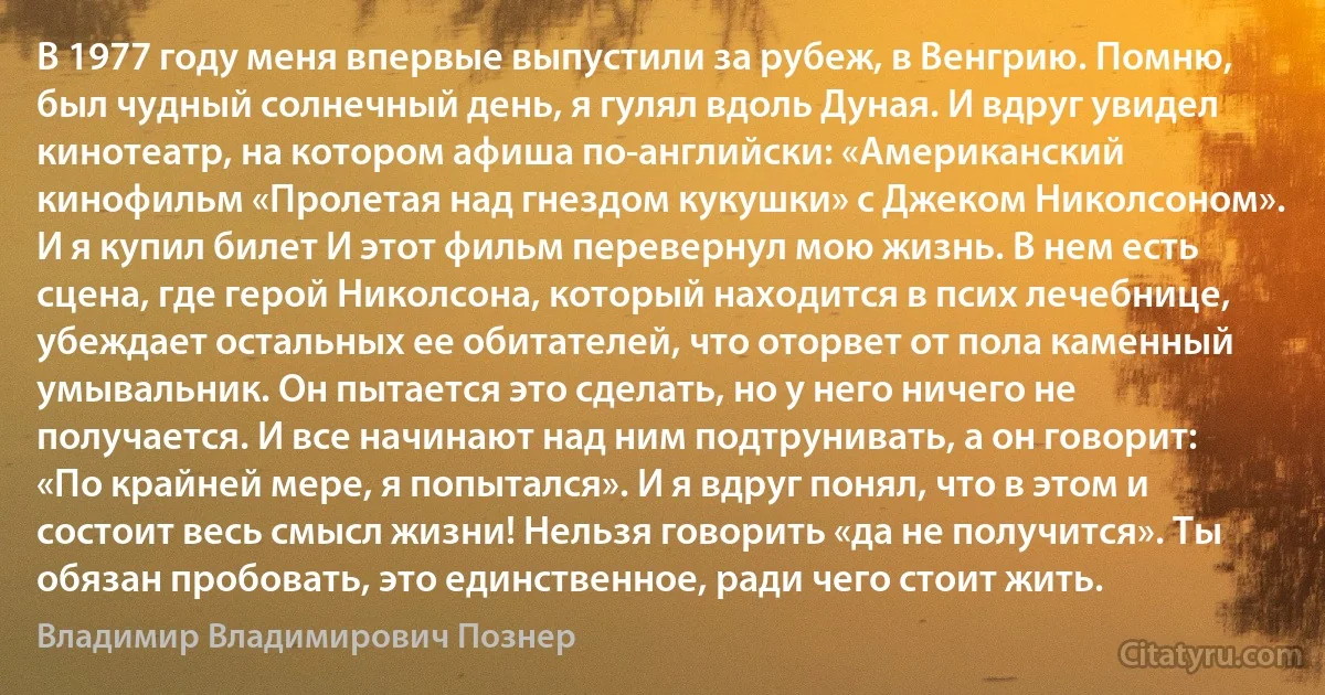 В 1977 году меня впервые выпустили за рубеж, в Венгрию. Помню, был чудный солнечный день, я гулял вдоль Дуная. И вдруг увидел кинотеатр, на котором афиша по-английски: «Американский кинофильм «Пролетая над гнездом кукушки» с Джеком Николсоном». И я купил билет И этот фильм перевернул мою жизнь. В нем есть сцена, где герой Николсона, который находится в псих лечебнице, убеждает остальных ее обитателей, что оторвет от пола каменный умывальник. Он пытается это сделать, но у него ничего не получается. И все начинают над ним подтрунивать, а он говорит: «По крайней мере, я попытался». И я вдруг понял, что в этом и состоит весь смысл жизни! Нельзя говорить «да не получится». Ты обязан пробовать, это единственное, ради чего стоит жить. (Владимир Владимирович Познер)