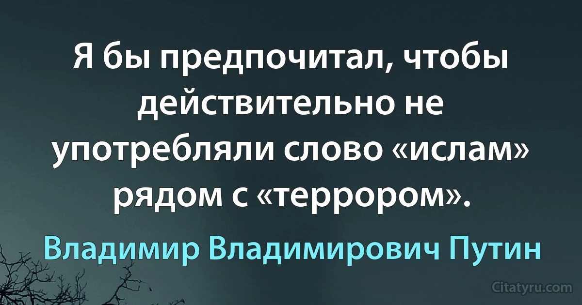 Я бы предпочитал, чтобы действительно не употребляли слово «ислам» рядом с «террором». (Владимир Владимирович Путин)