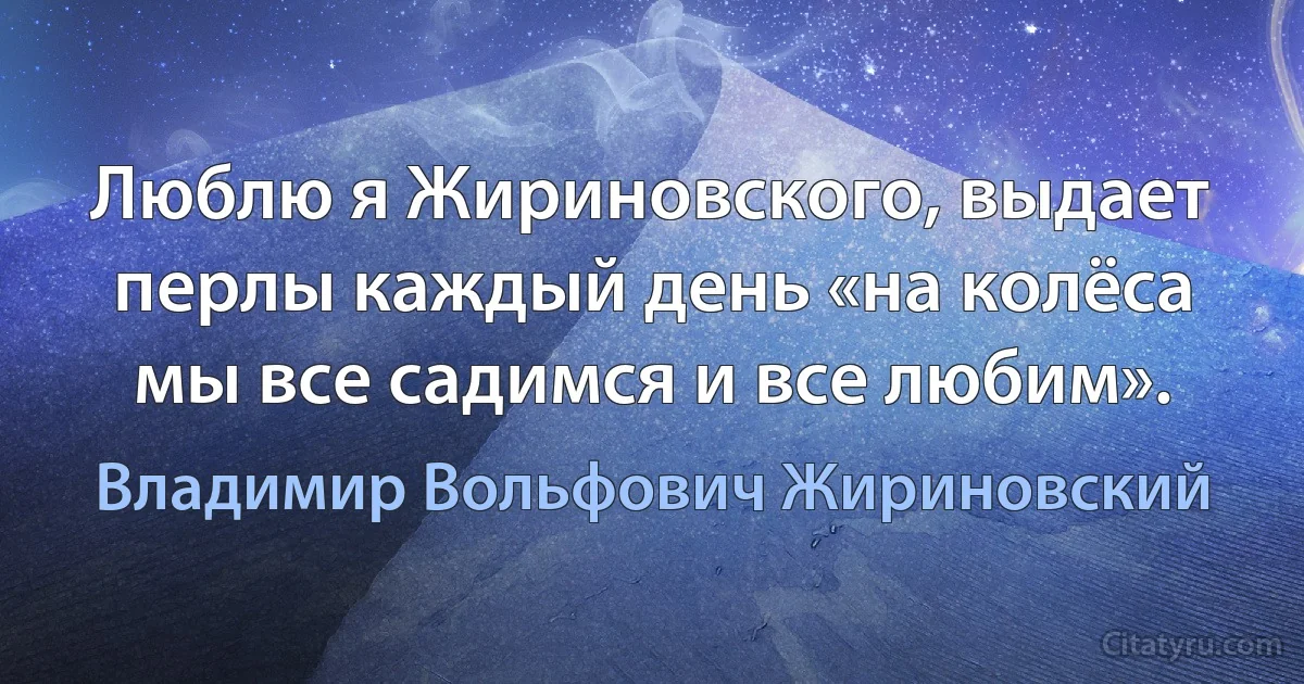 Люблю я Жириновского, выдает перлы каждый день «на колёса мы все садимся и все любим». (Владимир Вольфович Жириновский)