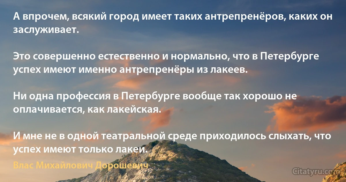 А впрочем, всякий город имеет таких антрепренёров, каких он заслуживает.

Это совершенно естественно и нормально, что в Петербурге успех имеют именно антрепренёры из лакеев.

Ни одна профессия в Петербурге вообще так хорошо не оплачивается, как лакейская.

И мне не в одной театральной среде приходилось слыхать, что успех имеют только лакеи. (Влас Михайлович Дорошевич)