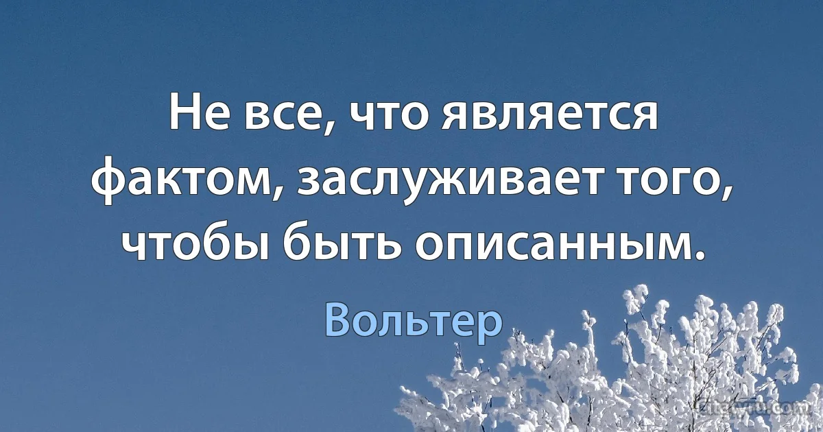 Не все, что является фактом, заслуживает того, чтобы быть описанным. (Вольтер)