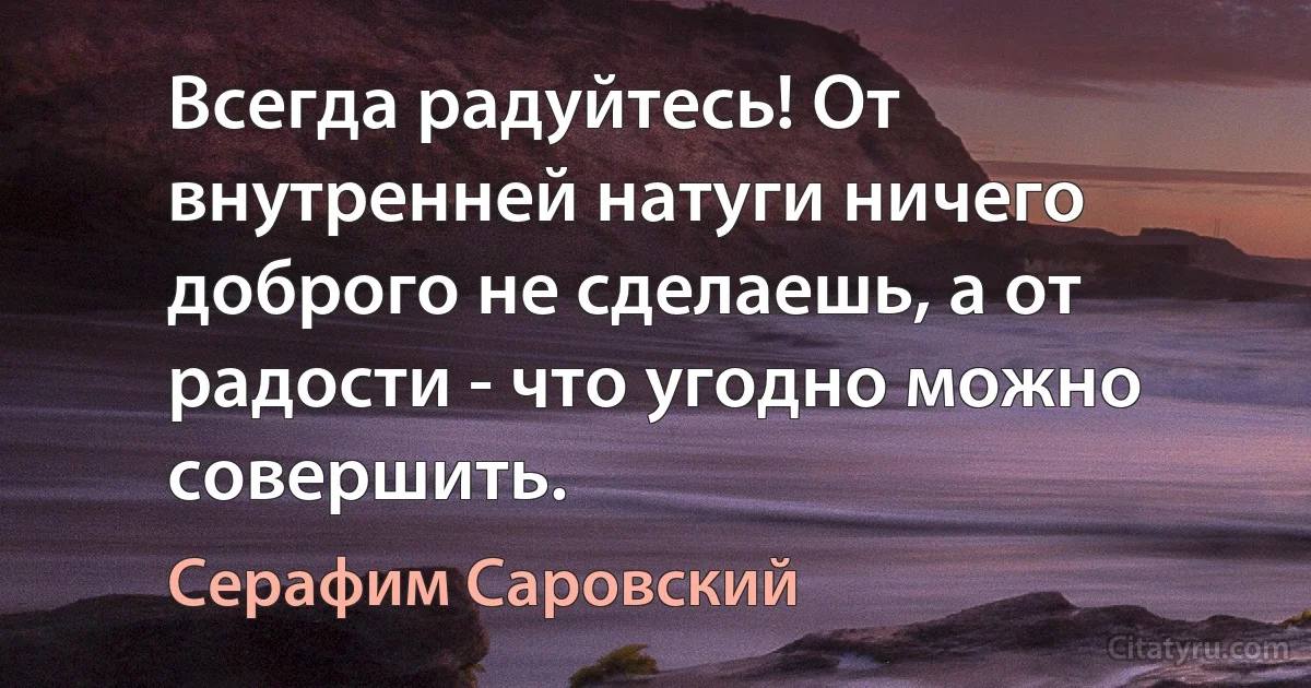 Всегда радуйтесь! От внутренней натуги ничего доброго не сделаешь, а от радости - что угодно можно совершить. (Серафим Саровский)