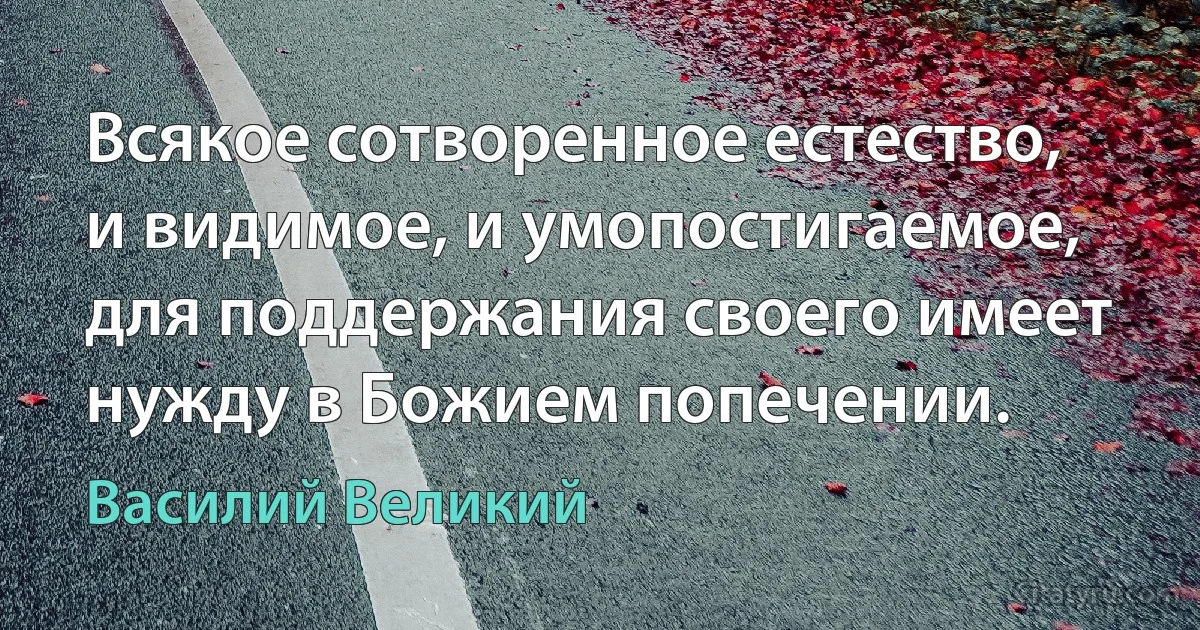 Всякое сотворенное естество, и видимое, и умопостигаемое, для поддержания своего имеет нужду в Божием попечении. (Василий Великий)