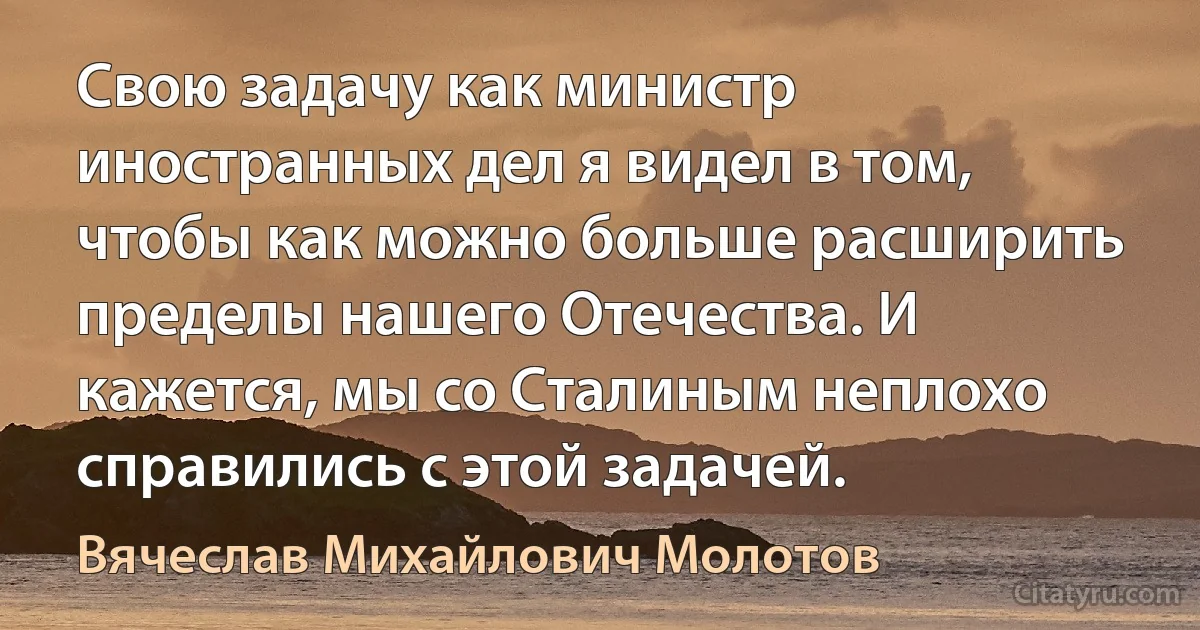 Свою задачу как министр иностранных дел я видел в том, чтобы как можно больше расширить пределы нашего Отечества. И кажется, мы со Сталиным неплохо справились с этой задачей. (Вячеслав Михайлович Молотов)