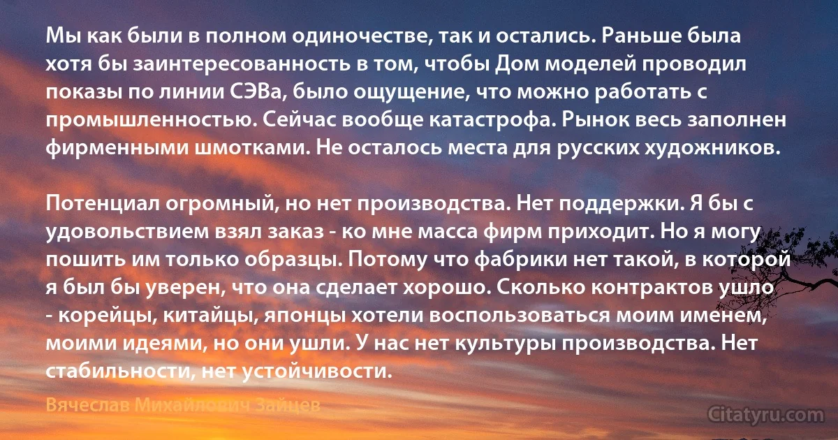 Мы как были в полном одиночестве, так и остались. Раньше была хотя бы заинтересованность в том, чтобы Дом моделей проводил показы по линии СЭВа, было ощущение, что можно работать с промышленностью. Сейчас вообще катастрофа. Рынок весь заполнен фирменными шмотками. Не осталось места для русских художников.

Потенциал огромный, но нет производства. Нет поддержки. Я бы с удовольствием взял заказ - ко мне масса фирм приходит. Но я могу пошить им только образцы. Потому что фабрики нет такой, в которой я был бы уверен, что она сделает хорошо. Сколько контрактов ушло - корейцы, китайцы, японцы хотели воспользоваться моим именем, моими идеями, но они ушли. У нас нет культуры производства. Нет стабильности, нет устойчивости. (Вячеслав Михайлович Зайцев)