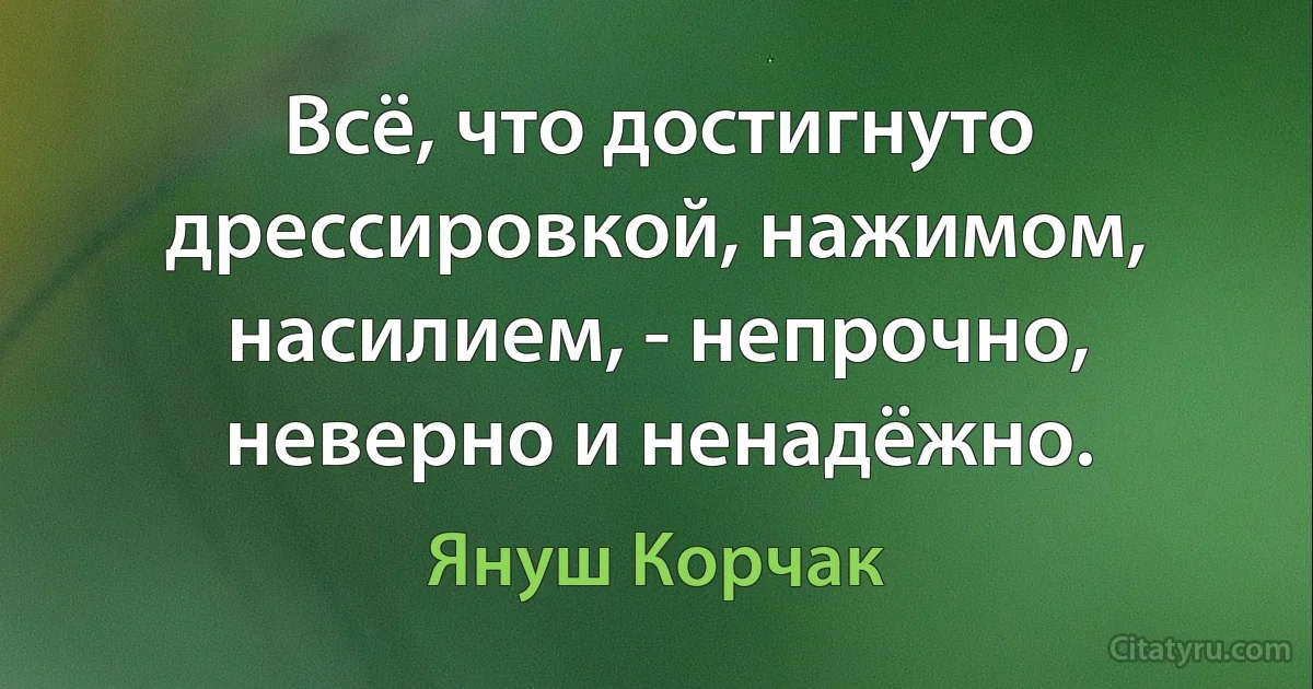 Всё, что достигнуто дрессировкой, нажимом, насилием, - непрочно, неверно и ненадёжно. (Януш Корчак)