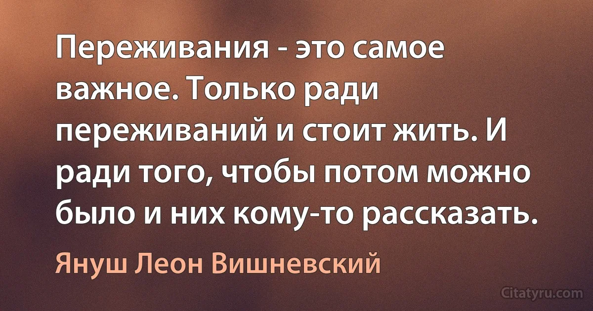 Переживания - это самое важное. Только ради переживаний и стоит жить. И ради того, чтобы потом можно было и них кому-то рассказать. (Януш Леон Вишневский)