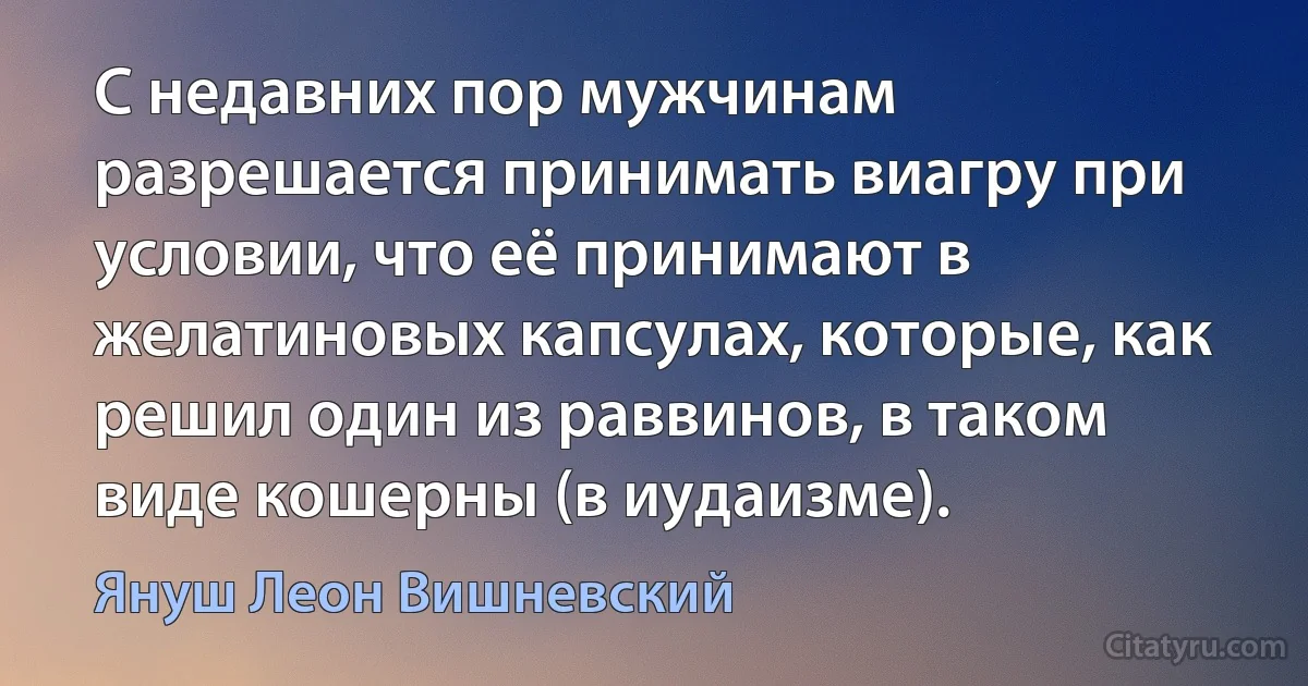 С недавних пор мужчинам разрешается принимать виагру при условии, что её принимают в желатиновых капсулах, которые, как решил один из раввинов, в таком виде кошерны (в иудаизме). (Януш Леон Вишневский)