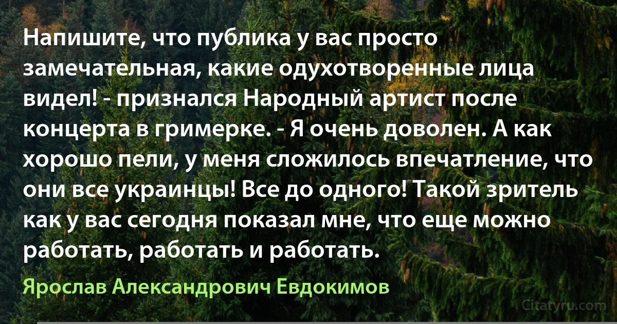 Напишите, что публика у вас просто замечательная, какие одухотворенные лица видел! - признался Народный артист после концерта в гримерке. - Я очень доволен. А как хорошо пели, у меня сложилось впечатление, что они все украинцы! Все до одного! Такой зритель как у вас сегодня показал мне, что еще можно работать, работать и работать. (Ярослав Александрович Евдокимов)