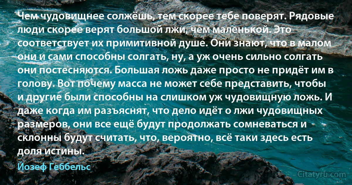 Чем чудовищнее солжёшь, тем скорее тебе поверят. Рядовые люди скорее верят большой лжи, чем маленькой. Это соответствует их примитивной душе. Они знают, что в малом они и сами способны солгать, ну, а уж очень сильно солгать они постесняются. Большая ложь даже просто не придёт им в голову. Вот почему масса не может себе представить, чтобы и другие были способны на слишком уж чудовищную ложь. И даже когда им разъяснят, что дело идёт о лжи чудовищных размеров, они все ещё будут продолжать сомневаться и склонны будут считать, что, вероятно, всё таки здесь есть доля истины. (Йозеф Геббельс)