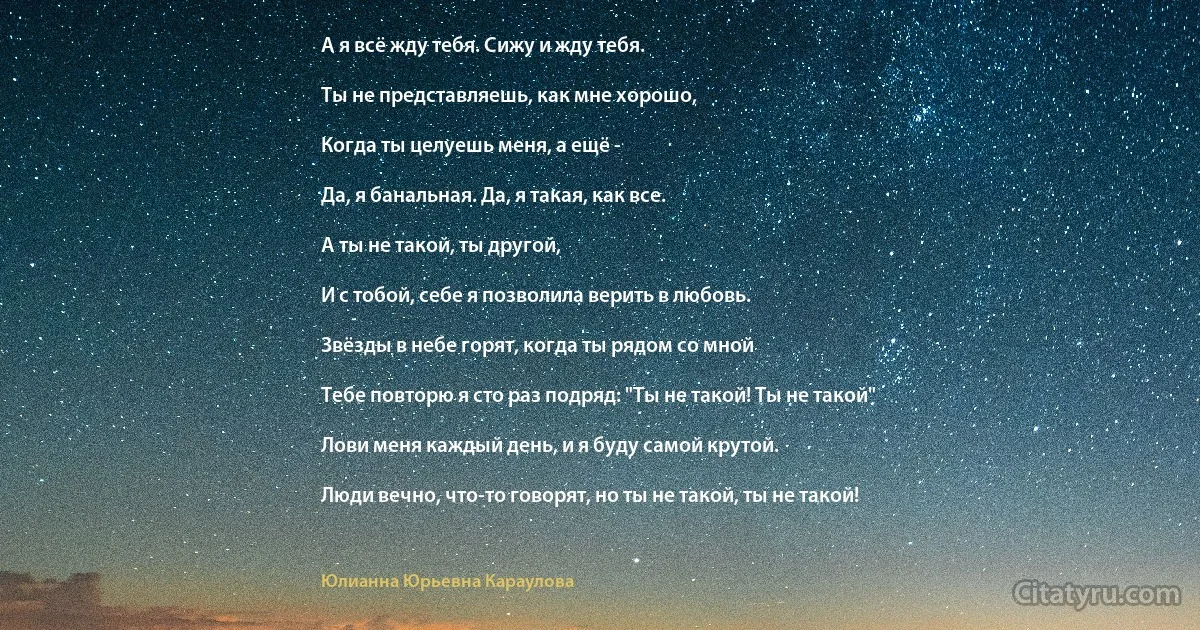 А я всё жду тебя. Сижу и жду тебя.

Ты не представляешь, как мне хорошо,

Когда ты целуешь меня, а ещё -

Да, я банальная. Да, я такая, как все.

А ты не такой, ты другой,

И с тобой, себе я позволила верить в любовь.

Звёзды в небе горят, когда ты рядом со мной

Тебе повторю я сто раз подряд: "Ты не такой! Ты не такой"

Лови меня каждый день, и я буду самой крутой.

Люди вечно, что-то говорят, но ты не такой, ты не такой! (Юлианна Юрьевна Караулова)