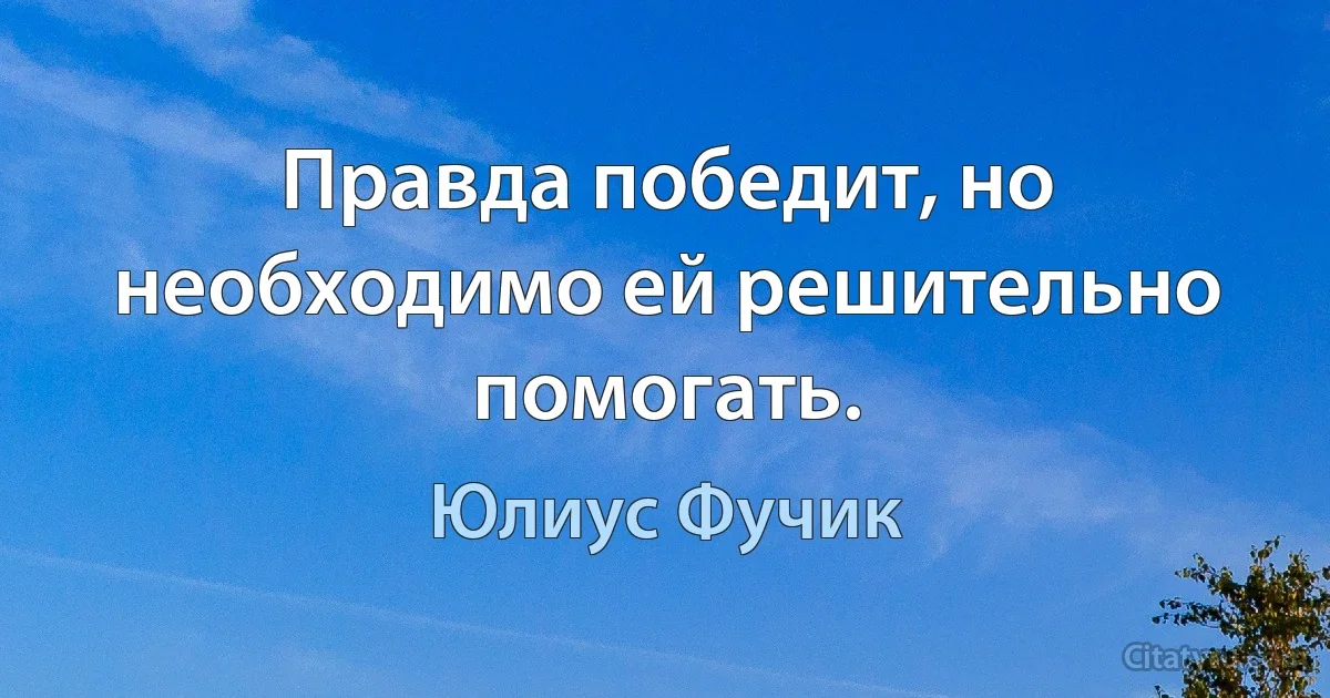 Правда победит, но необходимо ей решительно помогать. (Юлиус Фучик)