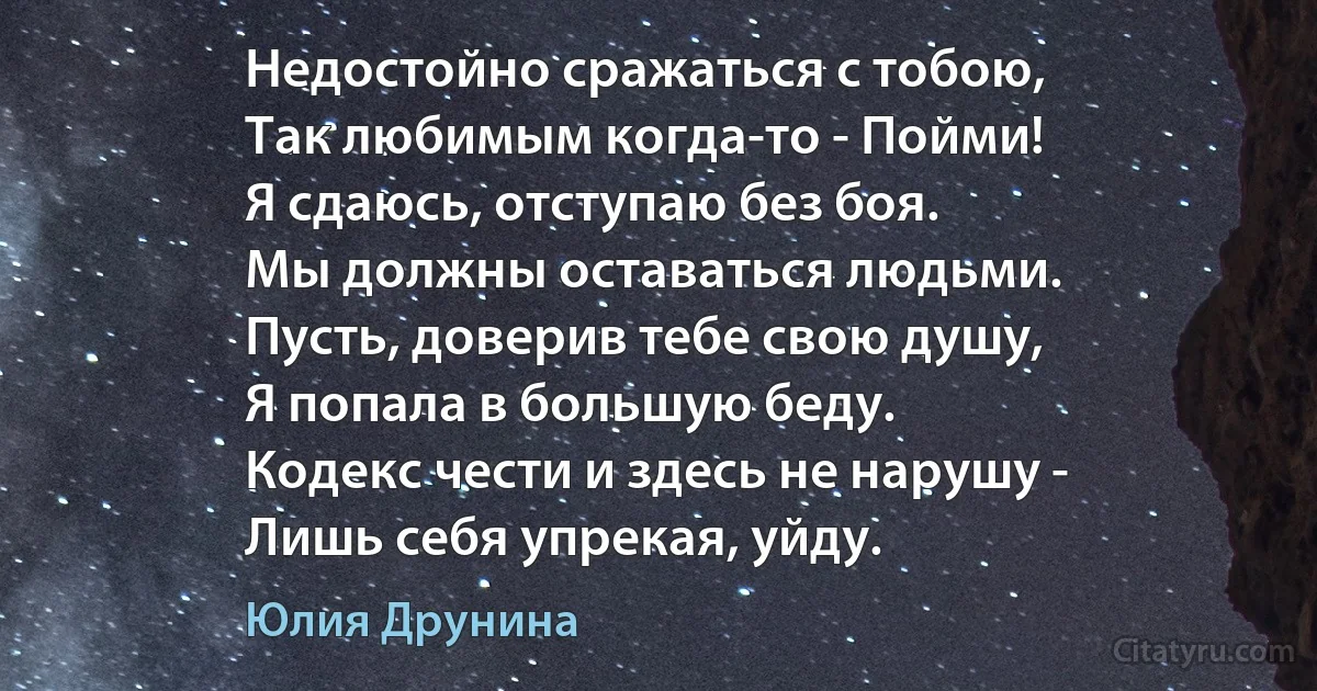 Недостойно сражаться с тобою,
Так любимым когда-то - Пойми! 
Я сдаюсь, отступаю без боя.
Мы должны оставаться людьми.
Пусть, доверив тебе свою душу,
Я попала в большую беду.
Кодекс чести и здесь не нарушу -
Лишь себя упрекая, уйду. (Юлия Друнина)