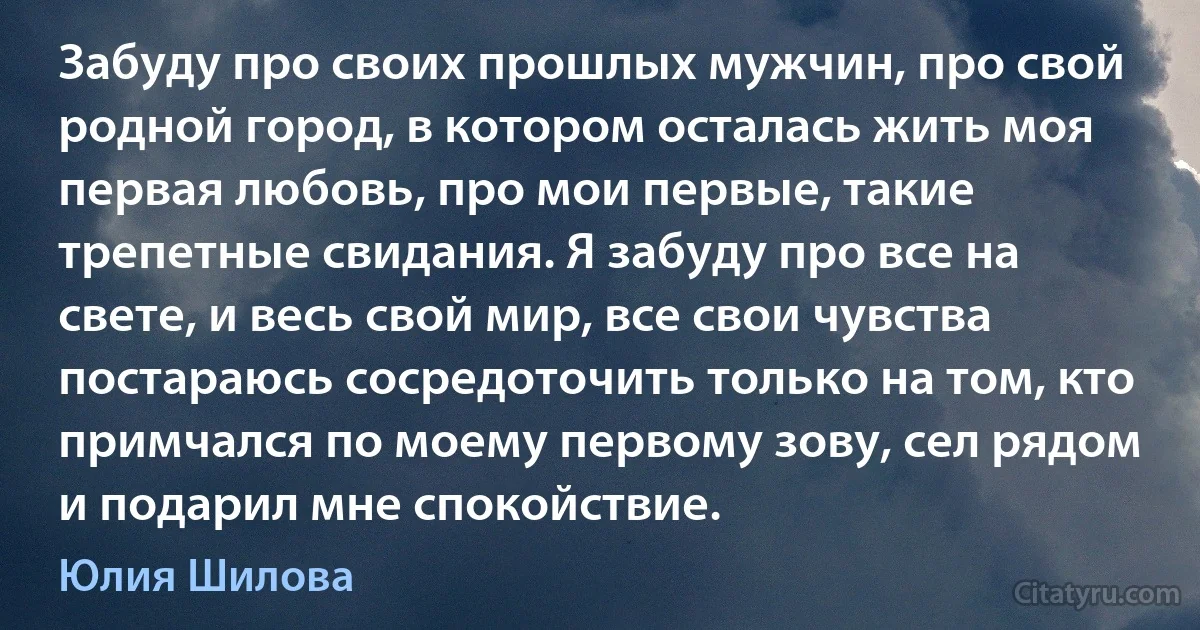 Забуду про своих прошлых мужчин, про свой родной город, в котором осталась жить моя первая любовь, про мои первые, такие трепетные свидания. Я забуду про все на свете, и весь свой мир, все свои чувства постараюсь сосредоточить только на том, кто примчался по моему первому зову, сел рядом и подарил мне спокойствие. (Юлия Шилова)