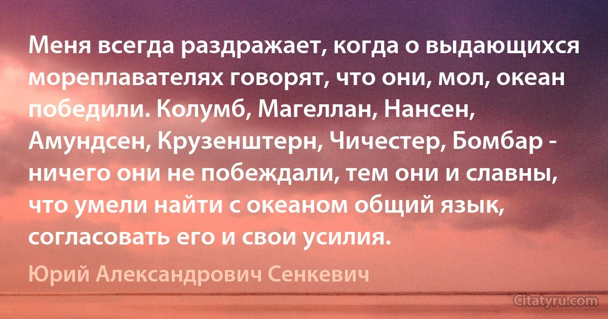 Меня всегда раздражает, когда о выдающихся мореплавателях говорят, что они, мол, океан победили. Колумб, Магеллан, Нансен, Амундсен, Крузенштерн, Чичестер, Бомбар - ничего они не побеждали, тем они и славны, что умели найти с океаном общий язык, согласовать его и свои усилия. (Юрий Александрович Сенкевич)