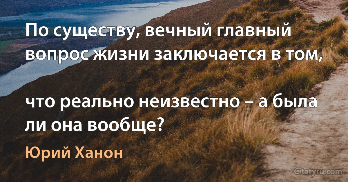 По существу, вечный главный вопрос жизни заключается в том,

что реально неизвестно – а была ли она вообще? (Юрий Ханон)