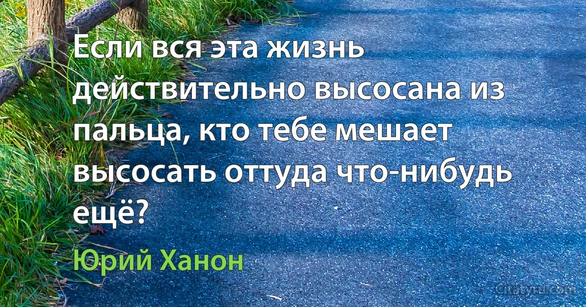 Если вся эта жизнь действительно высосана из пальца, кто тебе мешает высосать оттуда что-нибудь ещё? (Юрий Ханон)