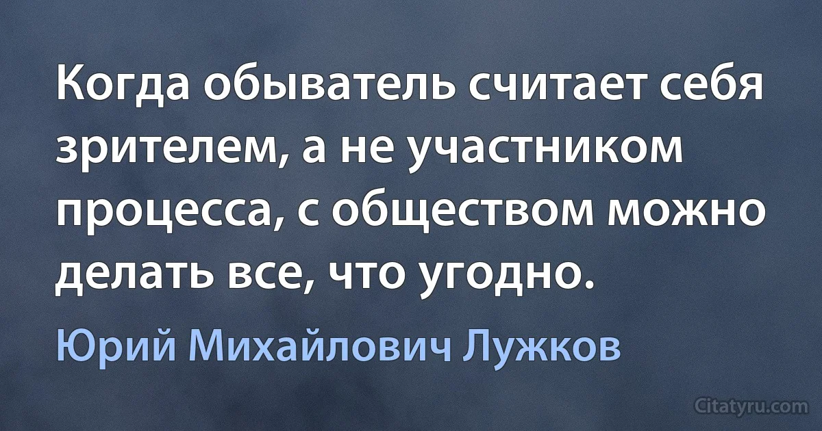 Когда обыватель считает себя зрителем, а не участником процесса, с обществом можно делать все, что угодно. (Юрий Михайлович Лужков)