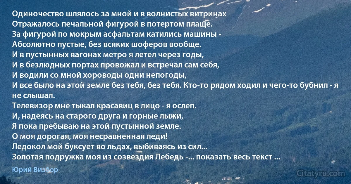 Одиночество шлялось за мной и в волнистых витринах
Отражалось печальной фигурой в потертом плаще.
За фигурой по мокрым асфальтам катились машины -
Абсолютно пустые, без всяких шоферов вообще.
И в пустынных вагонах метро я летел через годы,
И в безлюдных портах провожал и встречал сам себя,
И водили со мной хороводы одни непогоды,
И все было на этой земле без тебя, без тебя. Кто-то рядом ходил и чего-то бубнил - я не слышал.
Телевизор мне тыкал красавиц в лицо - я ослеп.
И, надеясь на старого друга и горные лыжи,
Я пока пребываю на этой пустынной земле.
О моя дорогая, моя несравненная леди!
Ледокол мой буксует во льдах, выбиваясь из сил...
Золотая подружка моя из созвездия Лебедь -... показать весь текст ... (Юрий Визбор)