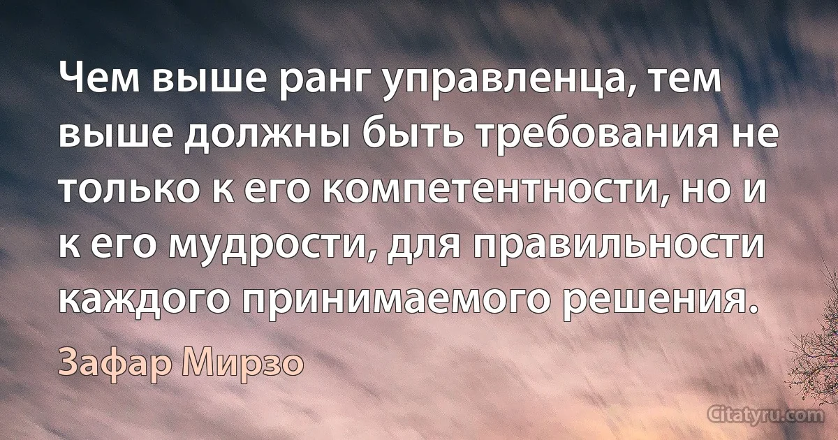 Чем выше ранг управленца, тем выше должны быть требования не только к его компетентности, но и к его мудрости, для правильности каждого принимаемого решения. (Зафар Мирзо)