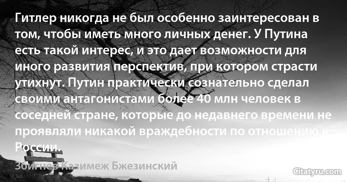 Гитлер никогда не был особенно заинтересован в том, чтобы иметь много личных денег. У Путина есть такой интерес, и это дает возможности для иного развития перспектив, при котором страсти утихнут. Путин практически сознательно сделал своими антагонистами более 40 млн человек в соседней стране, которые до недавнего времени не проявляли никакой враждебности по отношению к России. (Збигнев Казимеж Бжезинский)