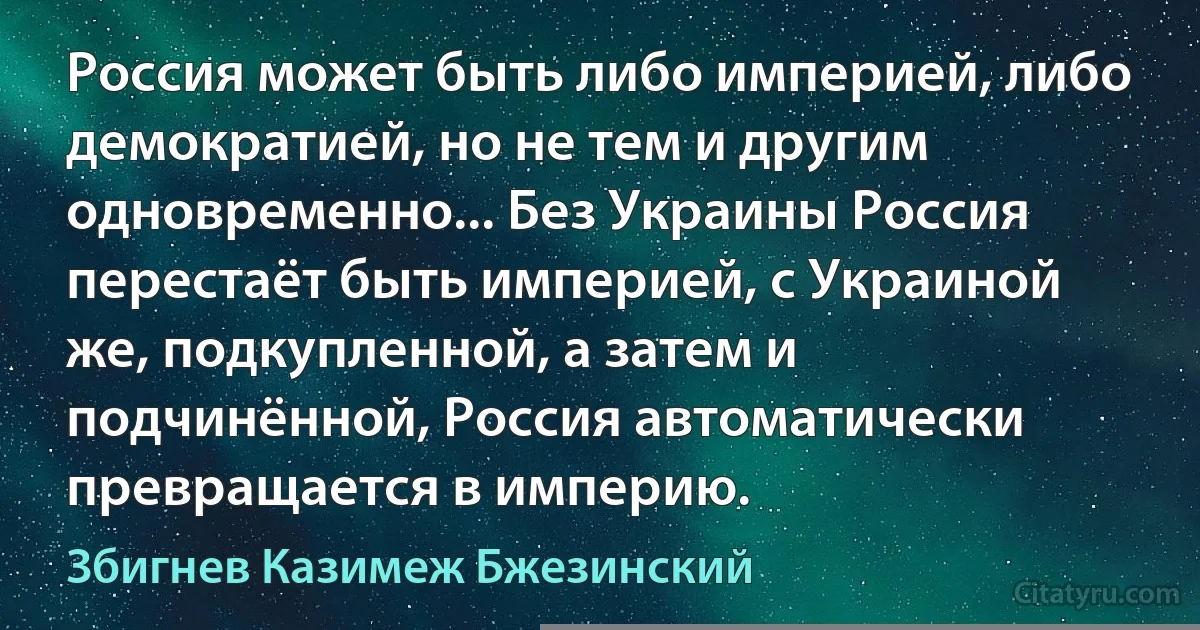 Россия может быть либо империей, либо демократией, но не тем и другим одновременно... Без Украины Россия перестаёт быть империей, с Украиной же, подкупленной, а затем и подчинённой, Россия автоматически превращается в империю. (Збигнев Казимеж Бжезинский)