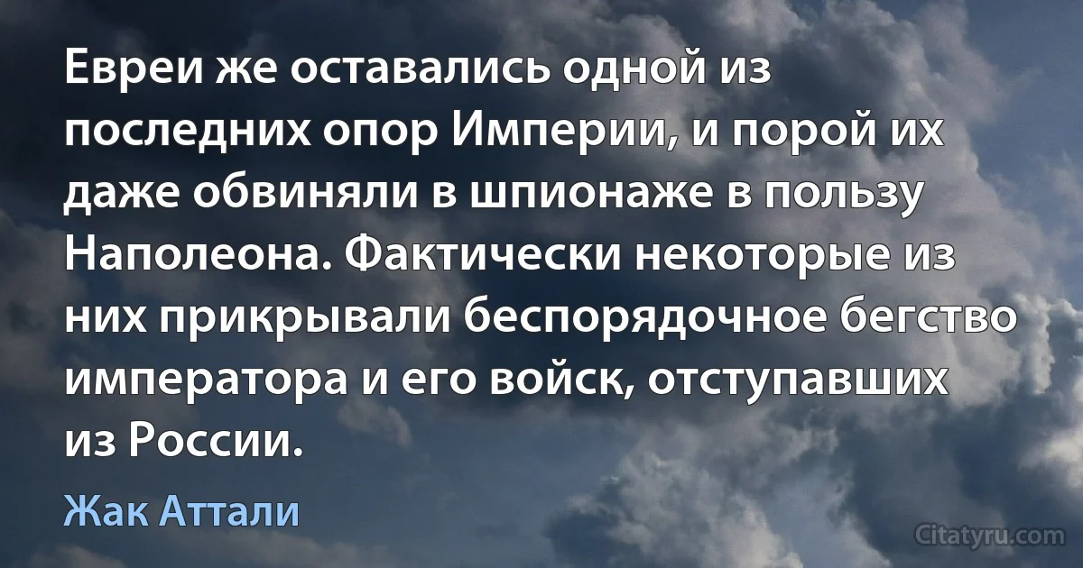 Евреи же оставались одной из последних опор Империи, и порой их даже обвиняли в шпионаже в пользу Наполеона. Фактически некоторые из них прикрывали беспорядочное бегство императора и его войск, отступавших из России. (Жак Аттали)