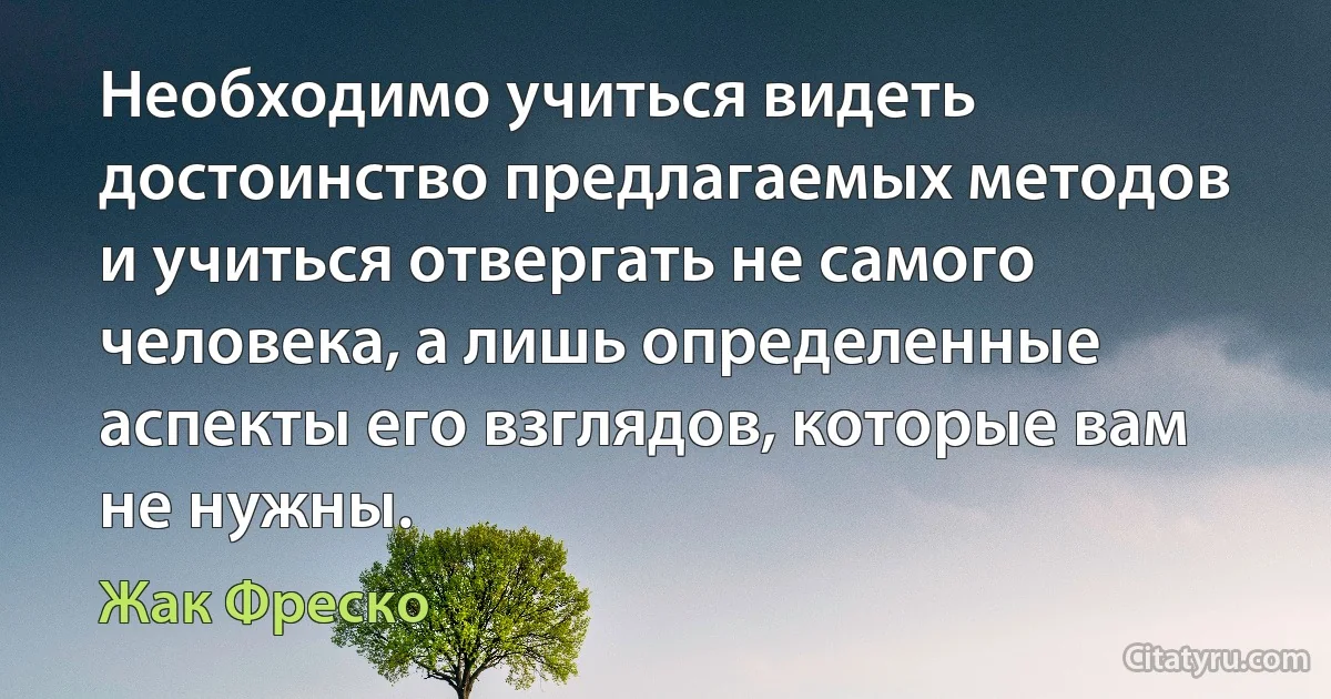 Необходимо учиться видеть достоинство предлагаемых методов и учиться отвергать не самого человека, а лишь определенные аспекты его взглядов, которые вам не нужны. (Жак Фреско)