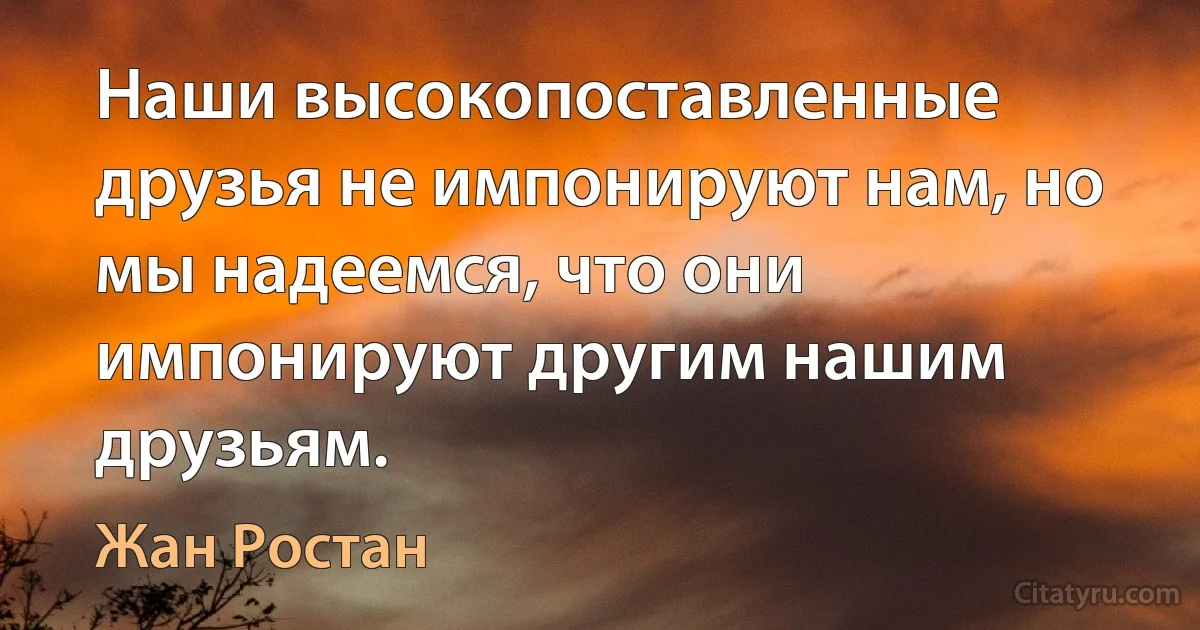 Наши высокопоставленные друзья не импонируют нам, но мы надеемся, что они импонируют другим нашим друзьям. (Жан Ростан)