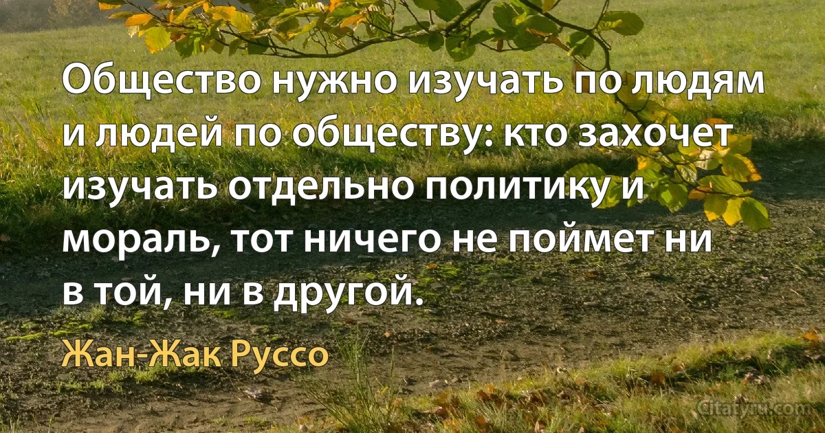 Общество нужно изучать по людям и людей по обществу: кто захочет изучать отдельно политику и мораль, тот ничего не поймет ни в той, ни в другой. (Жан-Жак Руссо)