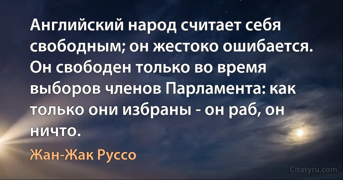 Английский народ считает себя свободным; он жестоко ошибается. Он свободен только во время выборов членов Парламента: как только они избраны - он раб, он ничто. (Жан-Жак Руссо)