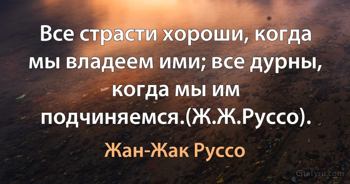 Все страсти хороши, когда мы владеем ими; все дурны, когда мы им подчиняемся.(Ж.Ж.Руссо). (Жан-Жак Руссо)