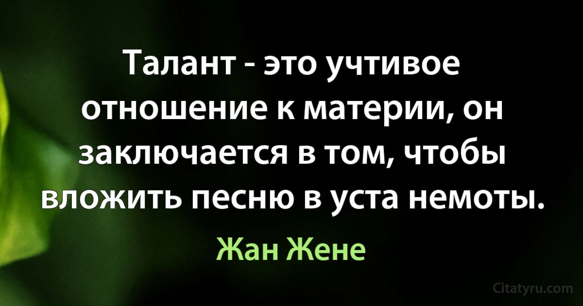 Талант - это учтивое отношение к материи, он заключается в том, чтобы вложить песню в уста немоты. (Жан Жене)