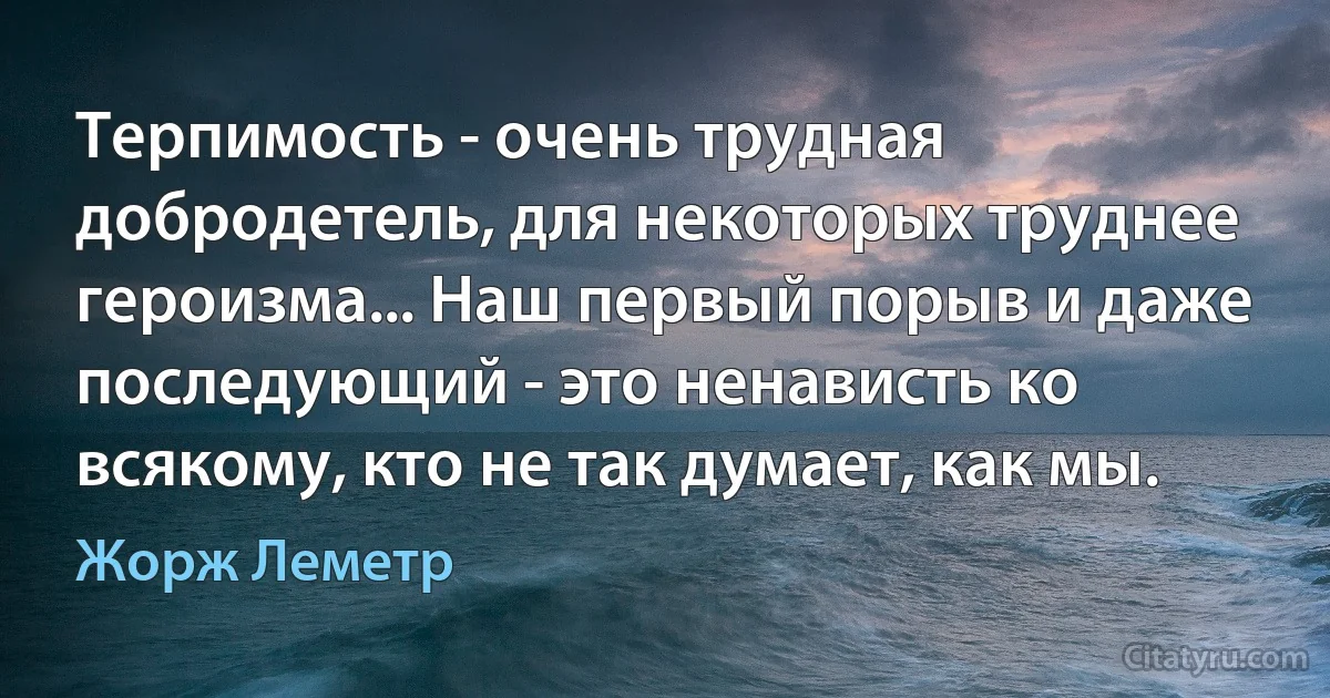 Терпимость - очень трудная добродетель, для некоторых труднее героизма... Наш первый порыв и даже последующий - это ненависть ко всякому, кто не так думает, как мы. (Жорж Леметр)