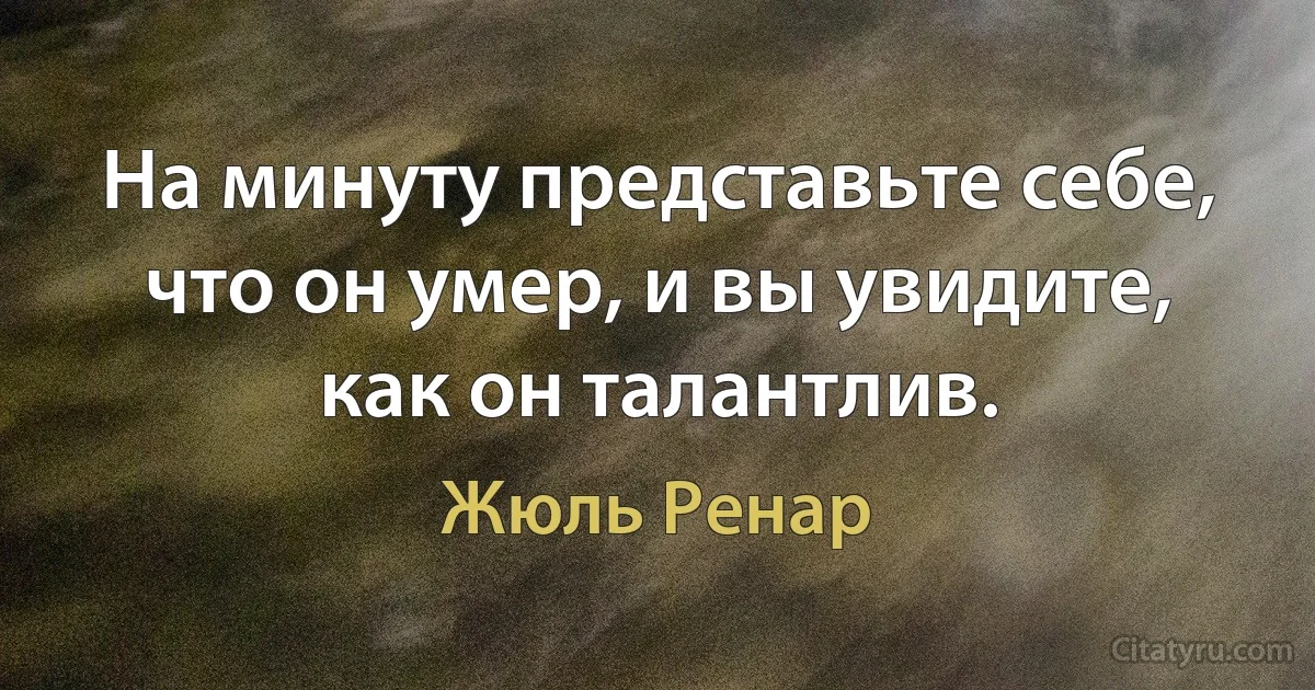 На минуту представьте себе, что он умер, и вы увидите, как он талантлив. (Жюль Ренар)