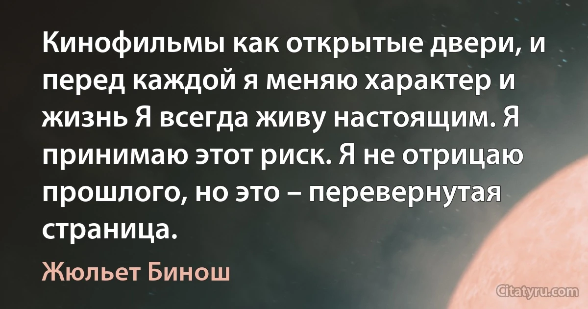 Кинофильмы как открытые двери, и перед каждой я меняю характер и жизнь Я всегда живу настоящим. Я принимаю этот риск. Я не отрицаю прошлого, но это – перевернутая страница. (Жюльет Бинош)