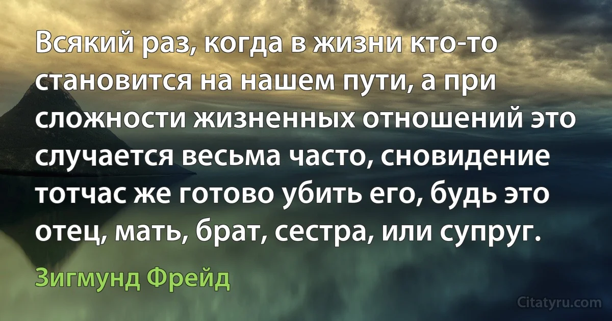 Всякий раз, когда в жизни кто-то становится на нашем пути, а при сложности жизненных отношений это случается весьма часто, сновидение тотчас же готово убить его, будь это отец, мать, брат, сестра, или супруг. (Зигмунд Фрейд)