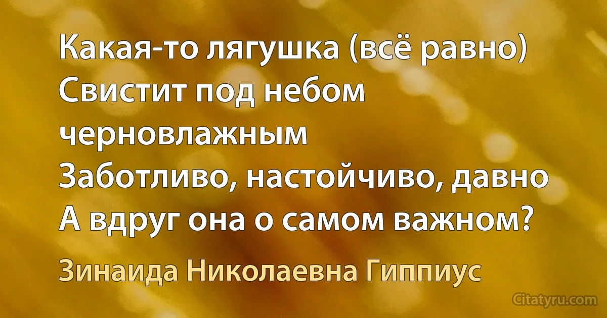 Какая-то лягушка (всё равно)
Свистит под небом черновлажным
Заботливо, настойчиво, давно
А вдруг она о самом важном? (Зинаида Николаевна Гиппиус)