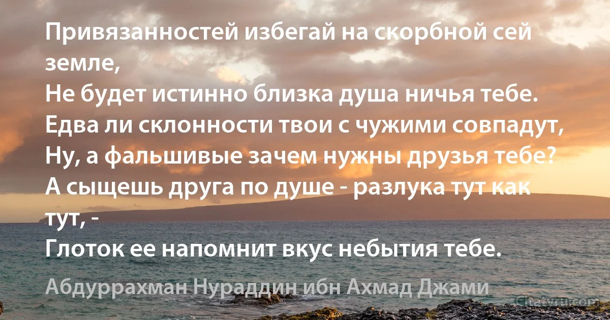 Привязанностей избегай на скорбной сей земле,
Не будет истинно близка душа ничья тебе.
Едва ли склонности твои с чужими совпадут,
Ну, а фальшивые зачем нужны друзья тебе?
А сыщешь друга по душе - разлука тут как тут, -
Глоток ее напомнит вкус небытия тебе. (Абдуррахман Нураддин ибн Ахмад Джами)