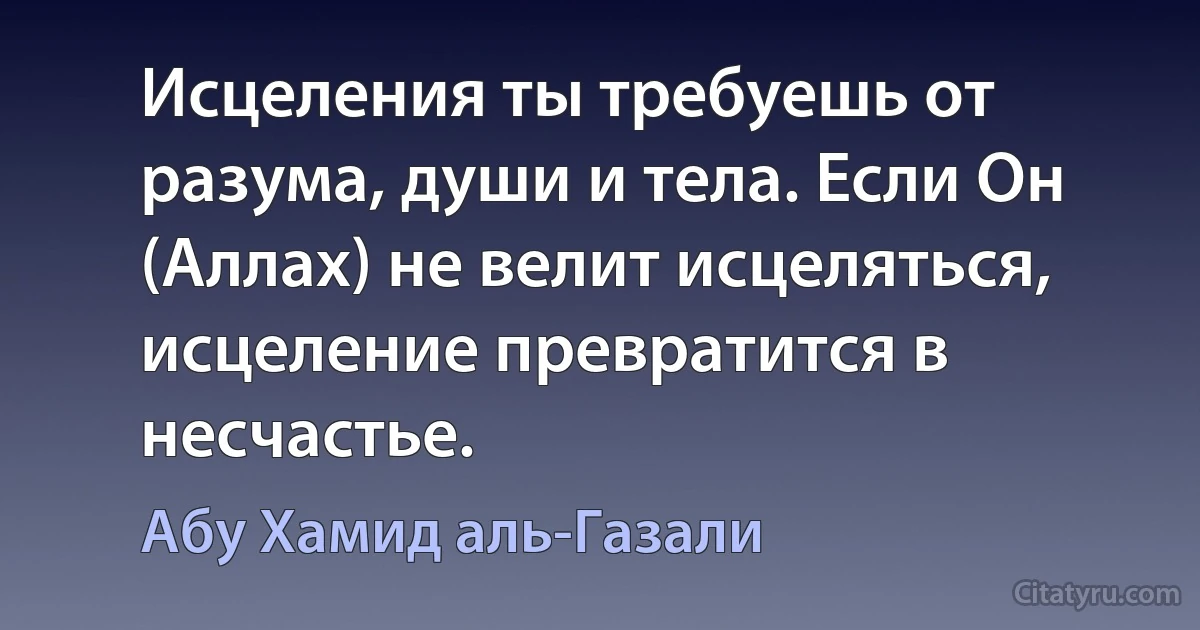 Исцеления ты требуешь от разума, души и тела. Если Он (Аллах) не велит исцеляться, исцеление превратится в несчастье. (Абу Хамид аль-Газали)